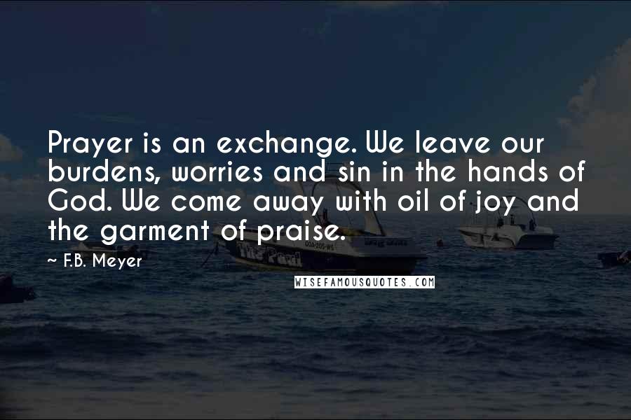 F.B. Meyer Quotes: Prayer is an exchange. We leave our burdens, worries and sin in the hands of God. We come away with oil of joy and the garment of praise.