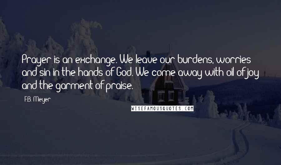 F.B. Meyer Quotes: Prayer is an exchange. We leave our burdens, worries and sin in the hands of God. We come away with oil of joy and the garment of praise.