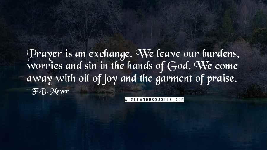 F.B. Meyer Quotes: Prayer is an exchange. We leave our burdens, worries and sin in the hands of God. We come away with oil of joy and the garment of praise.
