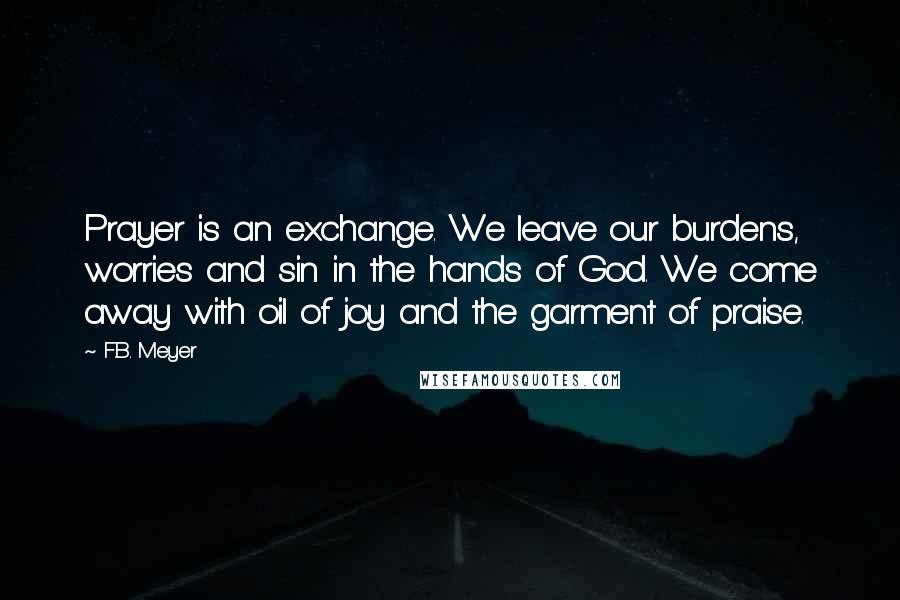 F.B. Meyer Quotes: Prayer is an exchange. We leave our burdens, worries and sin in the hands of God. We come away with oil of joy and the garment of praise.