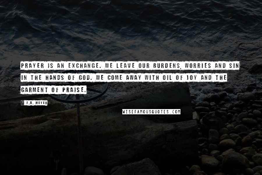 F.B. Meyer Quotes: Prayer is an exchange. We leave our burdens, worries and sin in the hands of God. We come away with oil of joy and the garment of praise.