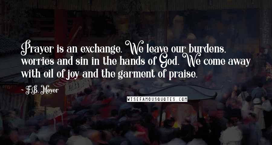 F.B. Meyer Quotes: Prayer is an exchange. We leave our burdens, worries and sin in the hands of God. We come away with oil of joy and the garment of praise.