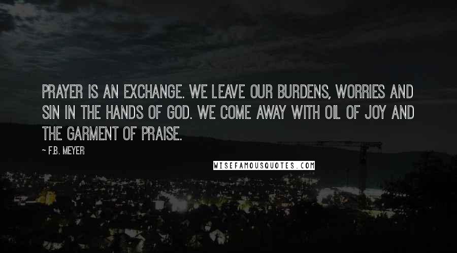 F.B. Meyer Quotes: Prayer is an exchange. We leave our burdens, worries and sin in the hands of God. We come away with oil of joy and the garment of praise.
