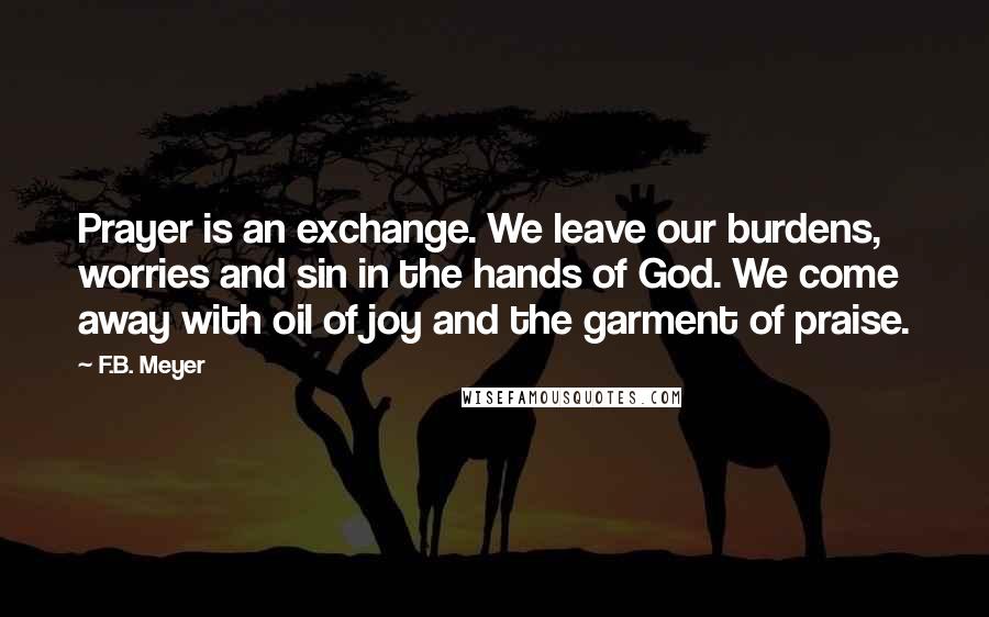 F.B. Meyer Quotes: Prayer is an exchange. We leave our burdens, worries and sin in the hands of God. We come away with oil of joy and the garment of praise.
