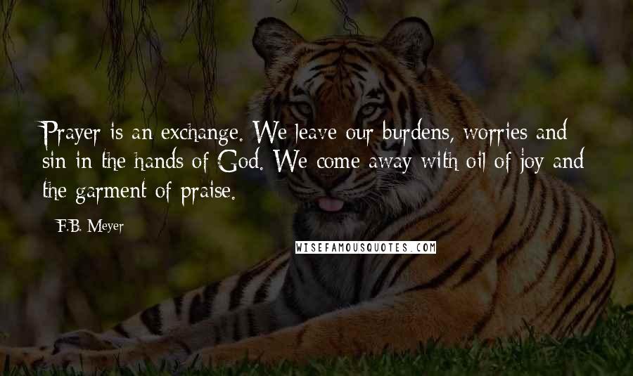 F.B. Meyer Quotes: Prayer is an exchange. We leave our burdens, worries and sin in the hands of God. We come away with oil of joy and the garment of praise.