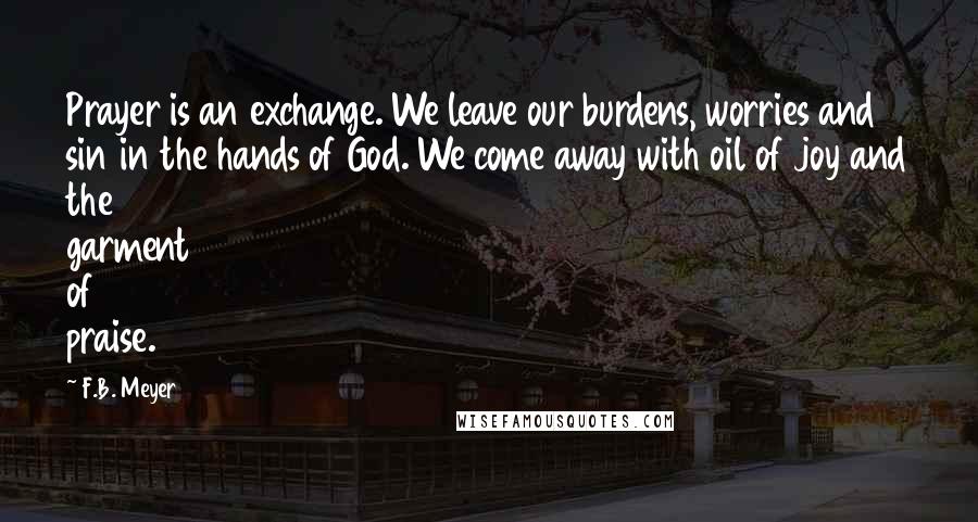 F.B. Meyer Quotes: Prayer is an exchange. We leave our burdens, worries and sin in the hands of God. We come away with oil of joy and the garment of praise.