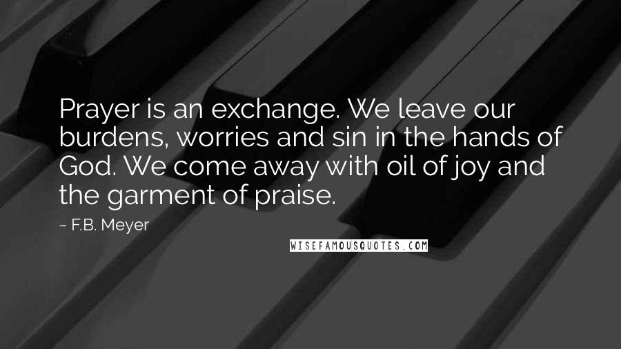 F.B. Meyer Quotes: Prayer is an exchange. We leave our burdens, worries and sin in the hands of God. We come away with oil of joy and the garment of praise.