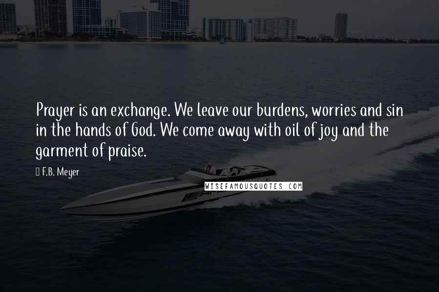 F.B. Meyer Quotes: Prayer is an exchange. We leave our burdens, worries and sin in the hands of God. We come away with oil of joy and the garment of praise.