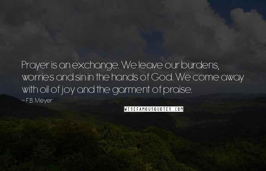 F.B. Meyer Quotes: Prayer is an exchange. We leave our burdens, worries and sin in the hands of God. We come away with oil of joy and the garment of praise.