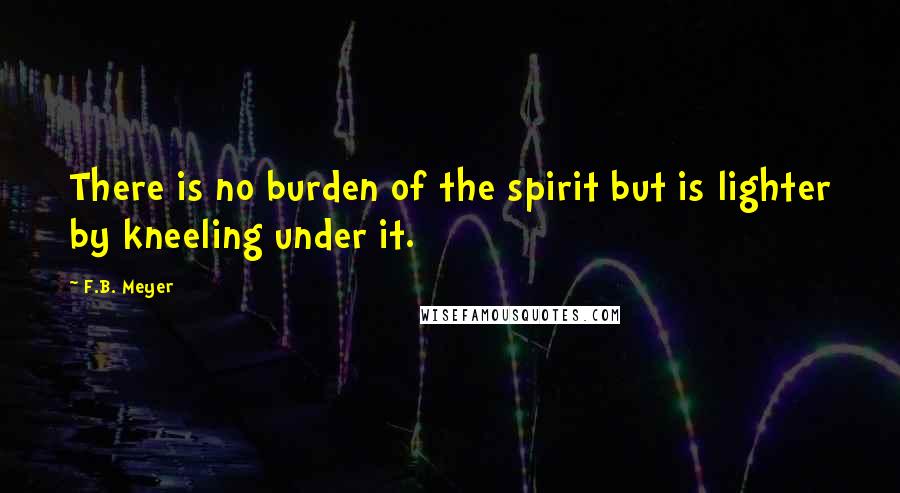 F.B. Meyer Quotes: There is no burden of the spirit but is lighter by kneeling under it.