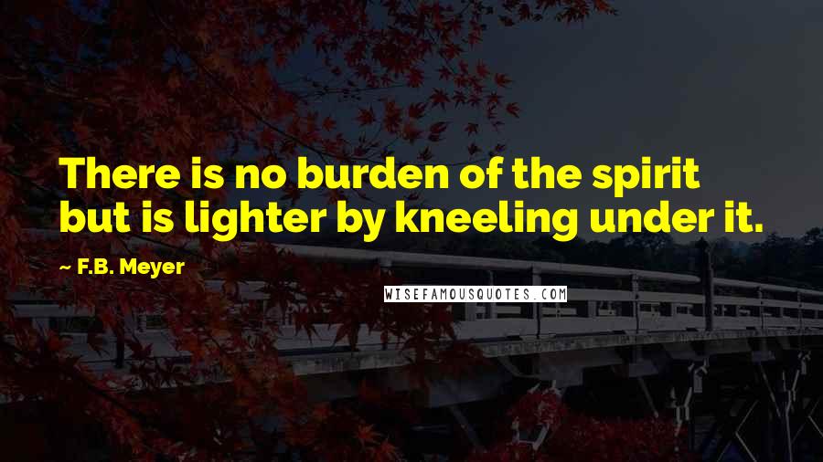 F.B. Meyer Quotes: There is no burden of the spirit but is lighter by kneeling under it.