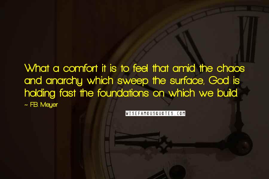 F.B. Meyer Quotes: What a comfort it is to feel that amid the chaos and anarchy which sweep the surface, God is holding fast the foundations on which we build.