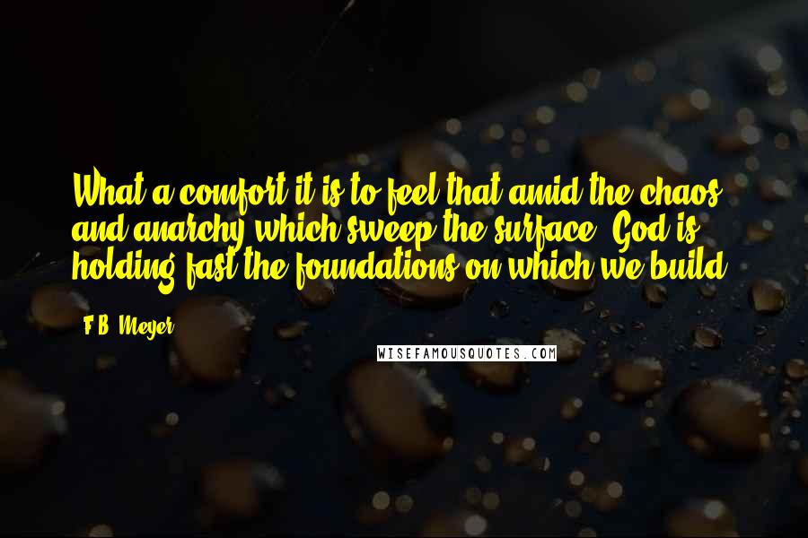 F.B. Meyer Quotes: What a comfort it is to feel that amid the chaos and anarchy which sweep the surface, God is holding fast the foundations on which we build.