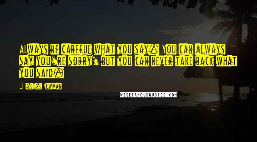 F.B. Newman Quotes: ALways be careful what you say. You can always say you're sorry, but you can never take back what you said.