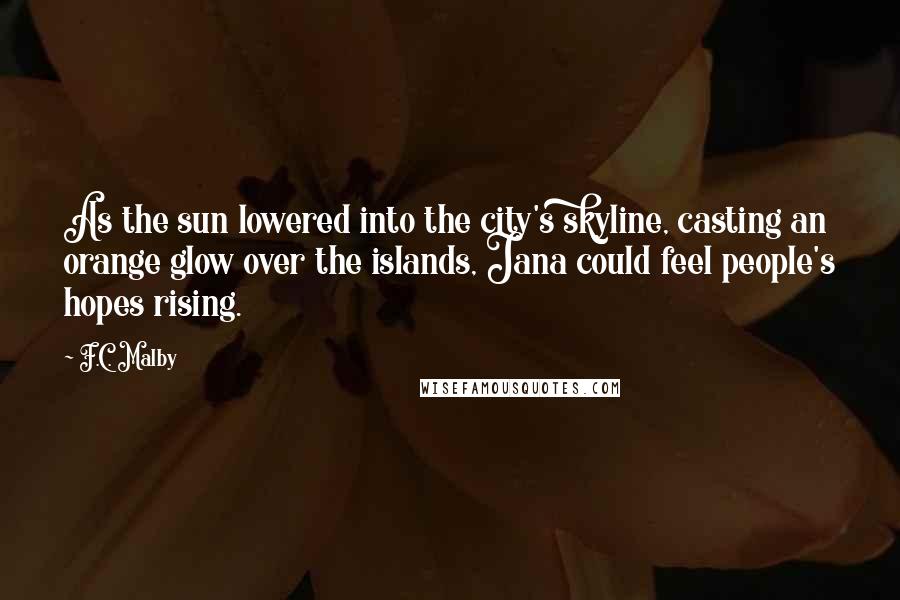 F.C. Malby Quotes: As the sun lowered into the city's skyline, casting an orange glow over the islands, Jana could feel people's hopes rising.