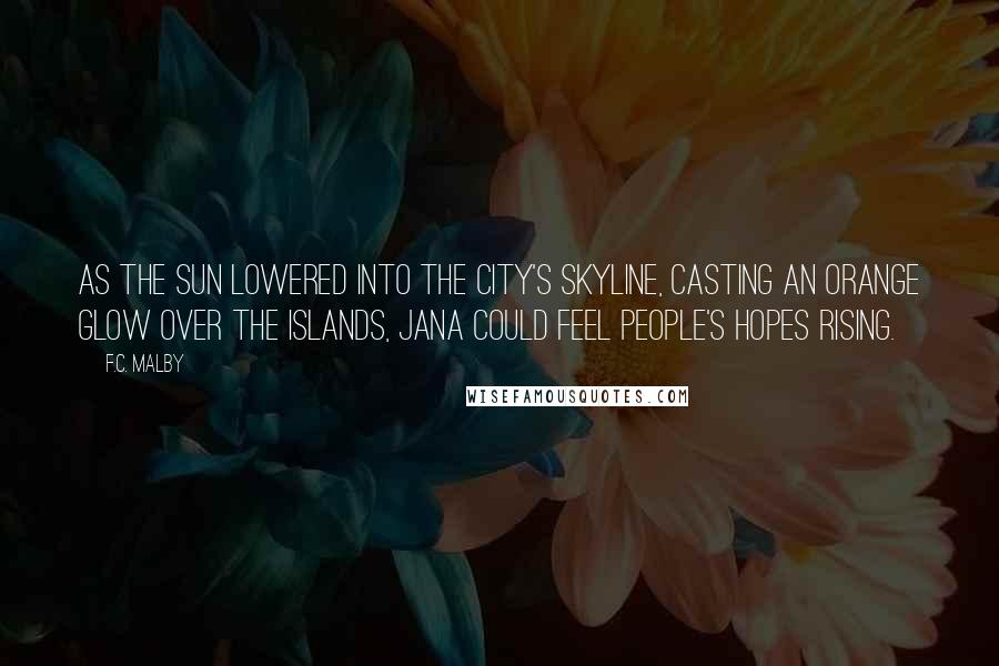 F.C. Malby Quotes: As the sun lowered into the city's skyline, casting an orange glow over the islands, Jana could feel people's hopes rising.