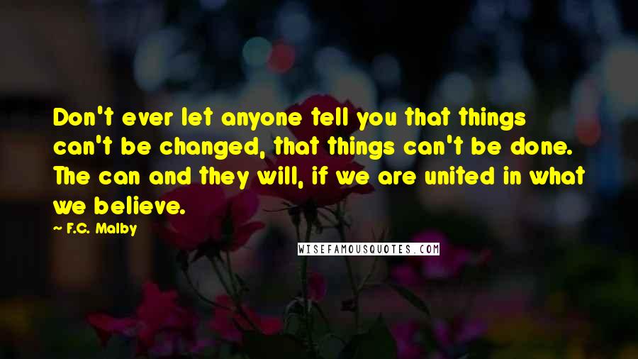 F.C. Malby Quotes: Don't ever let anyone tell you that things can't be changed, that things can't be done. The can and they will, if we are united in what we believe.