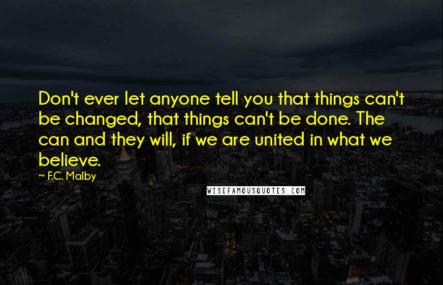 F.C. Malby Quotes: Don't ever let anyone tell you that things can't be changed, that things can't be done. The can and they will, if we are united in what we believe.