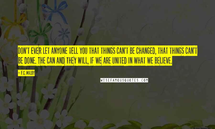 F.C. Malby Quotes: Don't ever let anyone tell you that things can't be changed, that things can't be done. The can and they will, if we are united in what we believe.