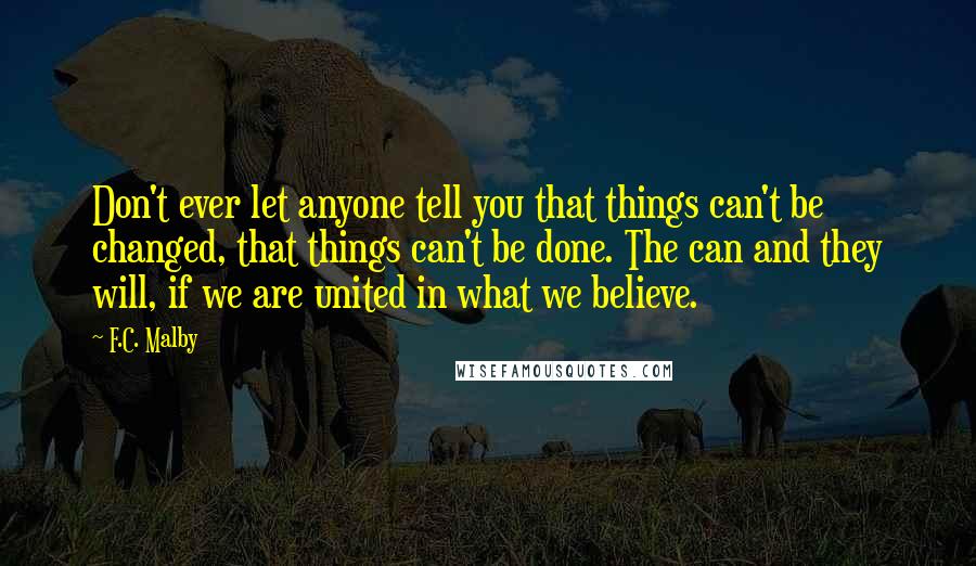 F.C. Malby Quotes: Don't ever let anyone tell you that things can't be changed, that things can't be done. The can and they will, if we are united in what we believe.