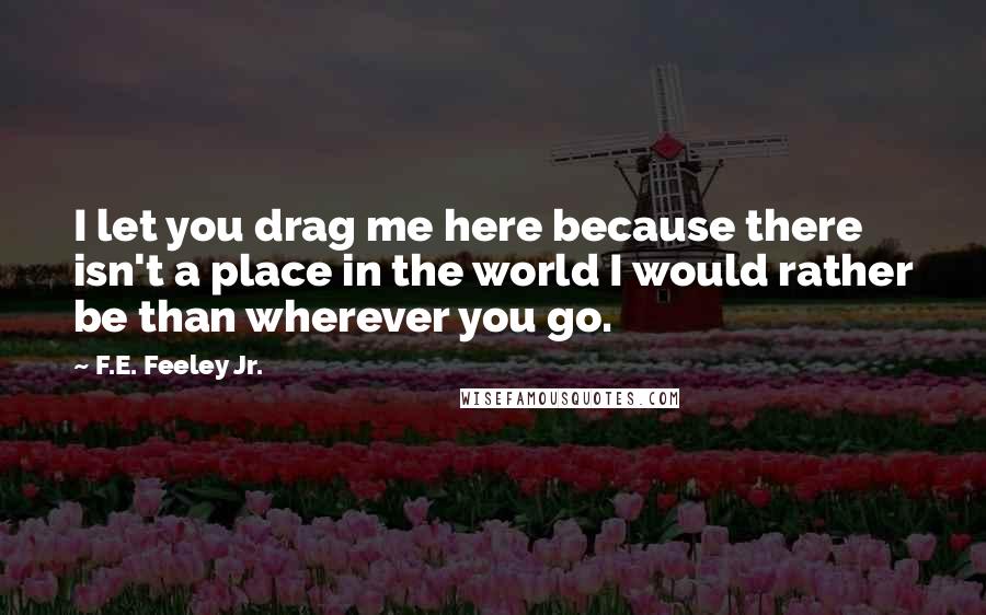 F.E. Feeley Jr. Quotes: I let you drag me here because there isn't a place in the world I would rather be than wherever you go.