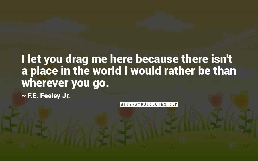 F.E. Feeley Jr. Quotes: I let you drag me here because there isn't a place in the world I would rather be than wherever you go.