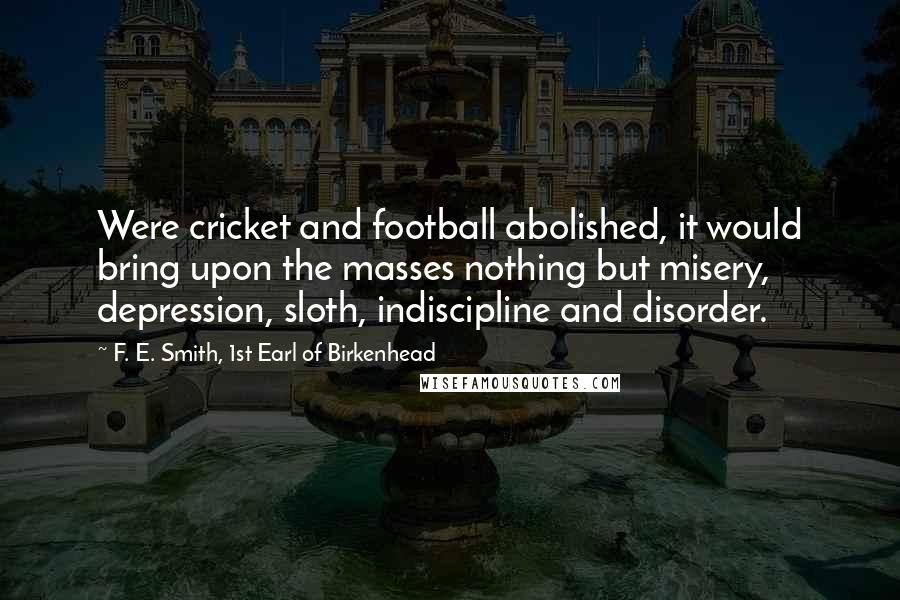 F. E. Smith, 1st Earl Of Birkenhead Quotes: Were cricket and football abolished, it would bring upon the masses nothing but misery, depression, sloth, indiscipline and disorder.