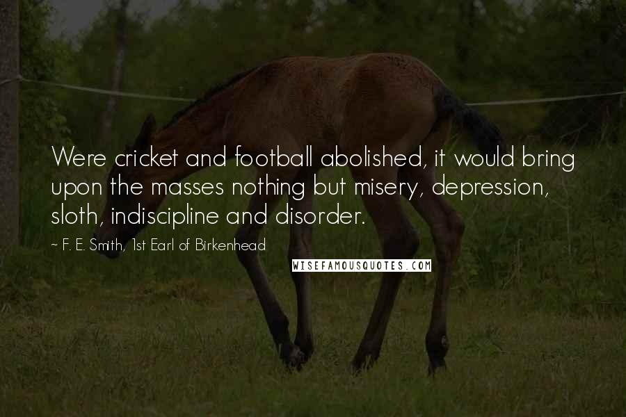 F. E. Smith, 1st Earl Of Birkenhead Quotes: Were cricket and football abolished, it would bring upon the masses nothing but misery, depression, sloth, indiscipline and disorder.