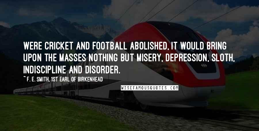 F. E. Smith, 1st Earl Of Birkenhead Quotes: Were cricket and football abolished, it would bring upon the masses nothing but misery, depression, sloth, indiscipline and disorder.