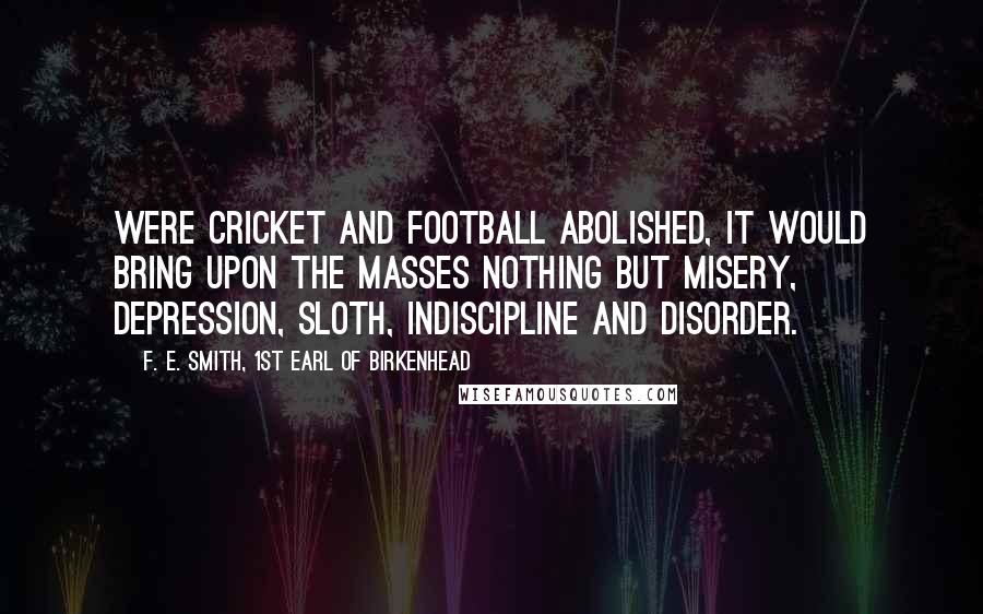 F. E. Smith, 1st Earl Of Birkenhead Quotes: Were cricket and football abolished, it would bring upon the masses nothing but misery, depression, sloth, indiscipline and disorder.