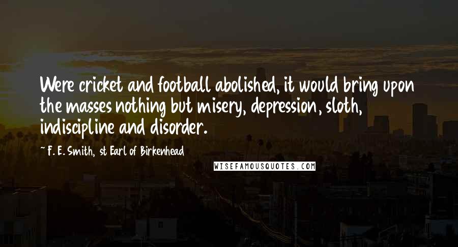 F. E. Smith, 1st Earl Of Birkenhead Quotes: Were cricket and football abolished, it would bring upon the masses nothing but misery, depression, sloth, indiscipline and disorder.