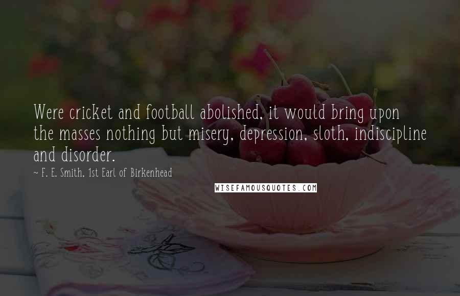 F. E. Smith, 1st Earl Of Birkenhead Quotes: Were cricket and football abolished, it would bring upon the masses nothing but misery, depression, sloth, indiscipline and disorder.