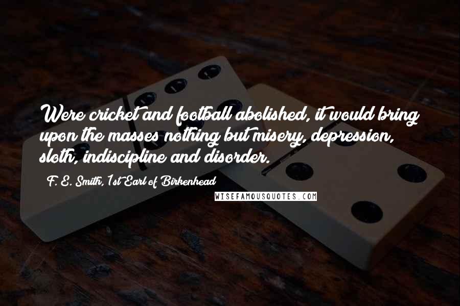 F. E. Smith, 1st Earl Of Birkenhead Quotes: Were cricket and football abolished, it would bring upon the masses nothing but misery, depression, sloth, indiscipline and disorder.