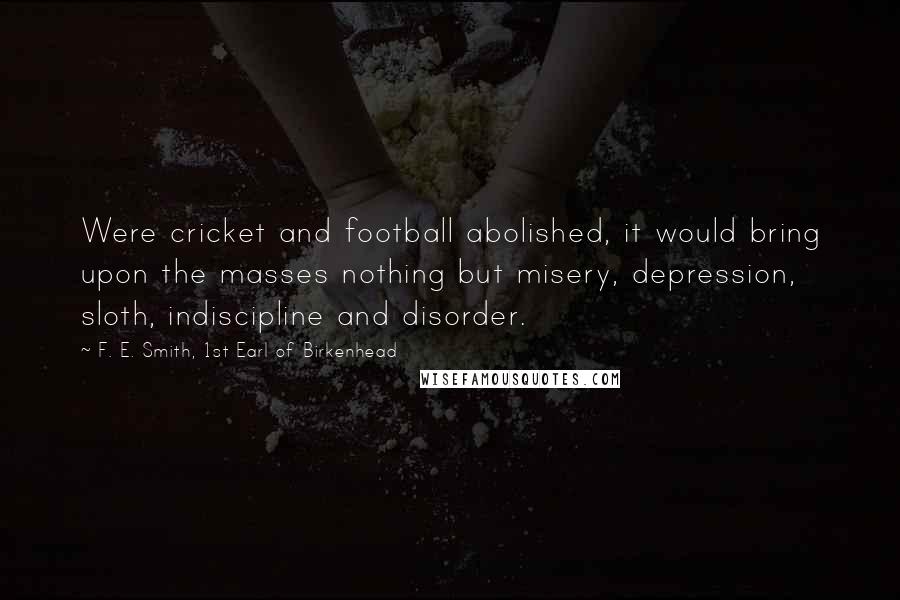 F. E. Smith, 1st Earl Of Birkenhead Quotes: Were cricket and football abolished, it would bring upon the masses nothing but misery, depression, sloth, indiscipline and disorder.