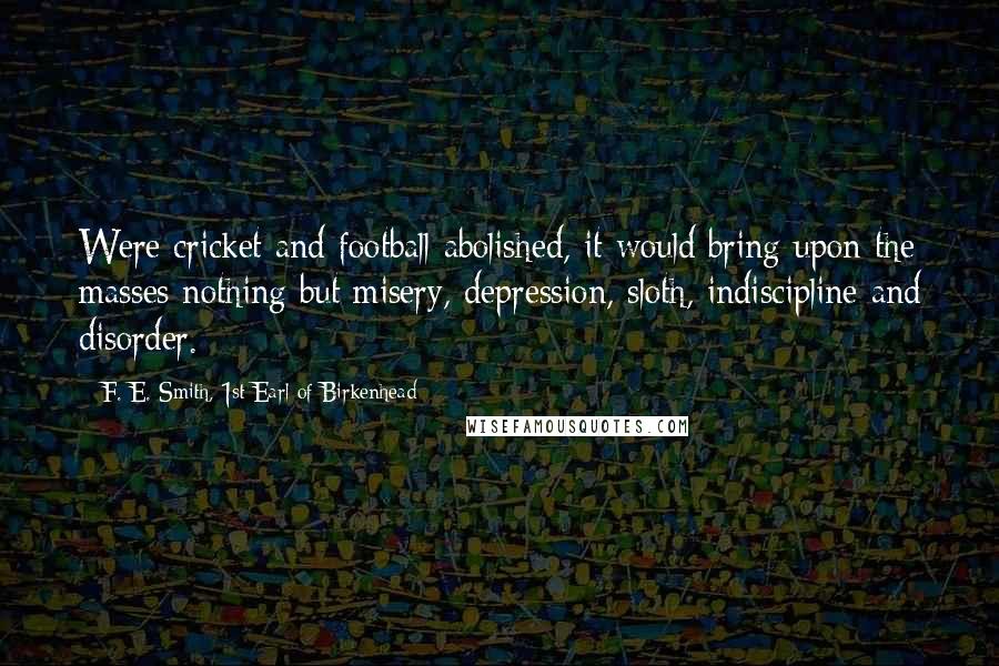 F. E. Smith, 1st Earl Of Birkenhead Quotes: Were cricket and football abolished, it would bring upon the masses nothing but misery, depression, sloth, indiscipline and disorder.