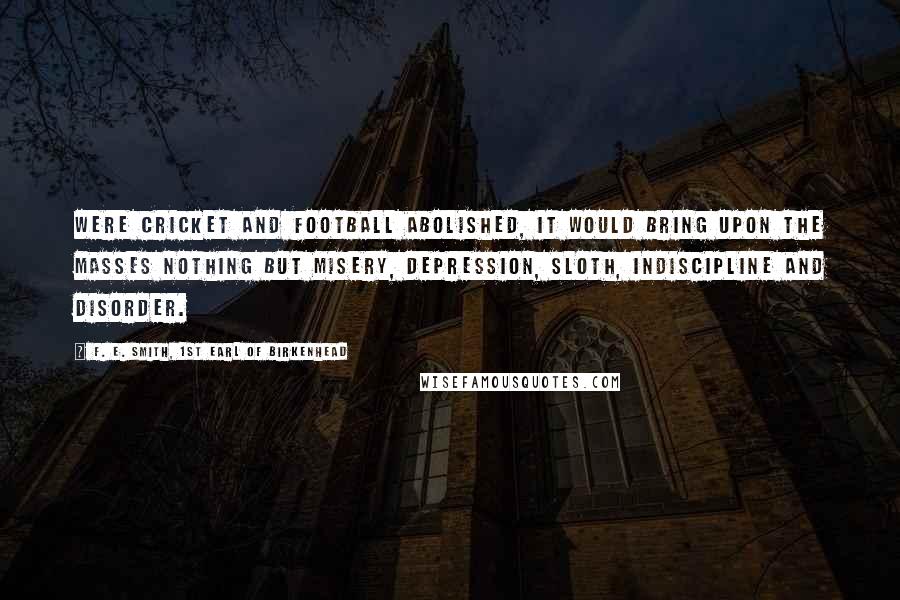 F. E. Smith, 1st Earl Of Birkenhead Quotes: Were cricket and football abolished, it would bring upon the masses nothing but misery, depression, sloth, indiscipline and disorder.