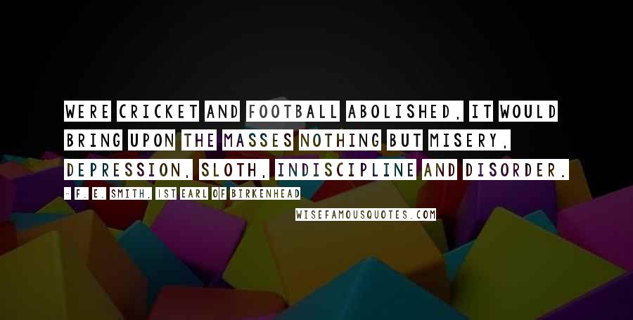 F. E. Smith, 1st Earl Of Birkenhead Quotes: Were cricket and football abolished, it would bring upon the masses nothing but misery, depression, sloth, indiscipline and disorder.