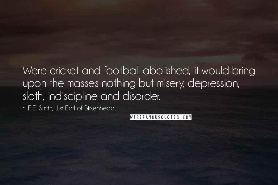 F. E. Smith, 1st Earl Of Birkenhead Quotes: Were cricket and football abolished, it would bring upon the masses nothing but misery, depression, sloth, indiscipline and disorder.