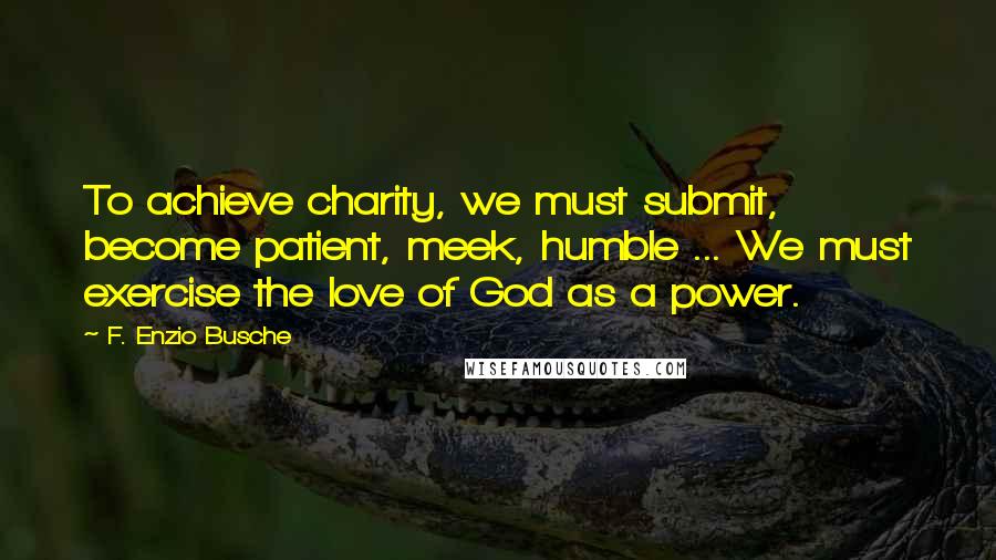 F. Enzio Busche Quotes: To achieve charity, we must submit, become patient, meek, humble ... We must exercise the love of God as a power.