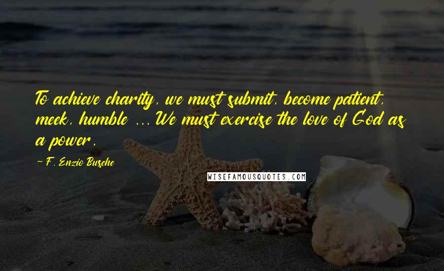 F. Enzio Busche Quotes: To achieve charity, we must submit, become patient, meek, humble ... We must exercise the love of God as a power.