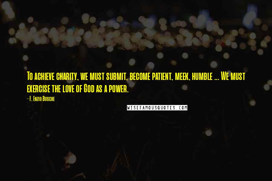 F. Enzio Busche Quotes: To achieve charity, we must submit, become patient, meek, humble ... We must exercise the love of God as a power.