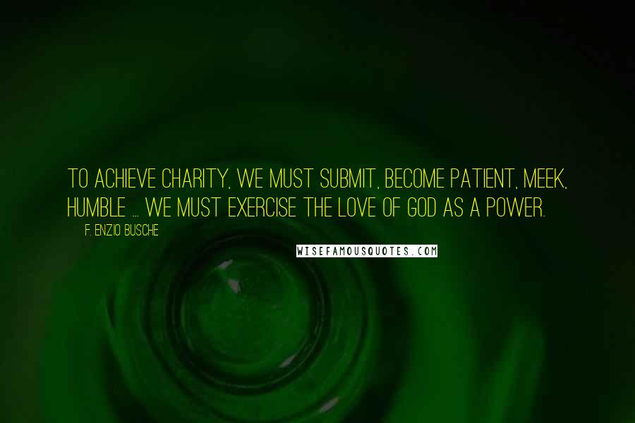 F. Enzio Busche Quotes: To achieve charity, we must submit, become patient, meek, humble ... We must exercise the love of God as a power.