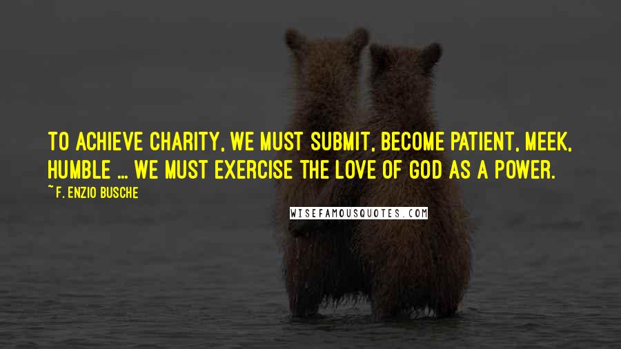 F. Enzio Busche Quotes: To achieve charity, we must submit, become patient, meek, humble ... We must exercise the love of God as a power.