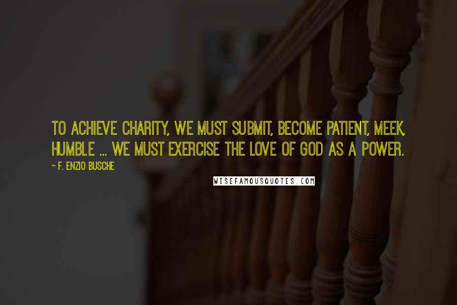 F. Enzio Busche Quotes: To achieve charity, we must submit, become patient, meek, humble ... We must exercise the love of God as a power.