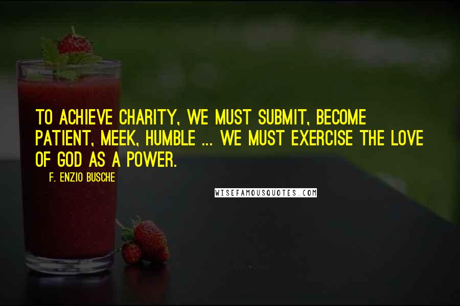 F. Enzio Busche Quotes: To achieve charity, we must submit, become patient, meek, humble ... We must exercise the love of God as a power.