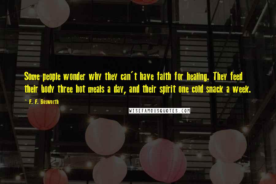 F. F. Bosworth Quotes: Some people wonder why they can't have faith for healing. They feed their body three hot meals a day, and their spirit one cold snack a week.