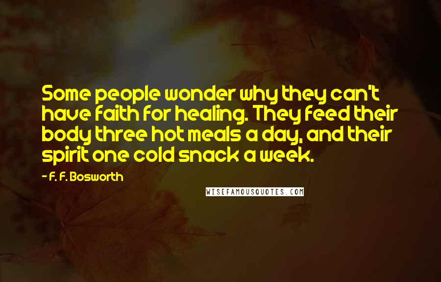 F. F. Bosworth Quotes: Some people wonder why they can't have faith for healing. They feed their body three hot meals a day, and their spirit one cold snack a week.