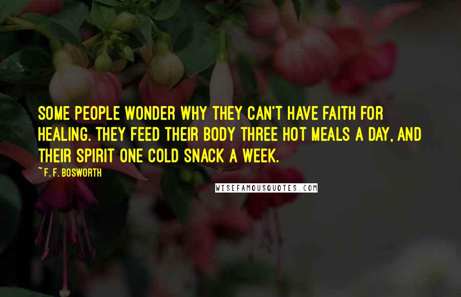 F. F. Bosworth Quotes: Some people wonder why they can't have faith for healing. They feed their body three hot meals a day, and their spirit one cold snack a week.