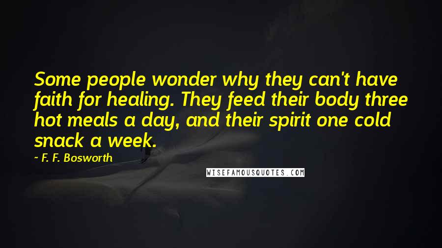 F. F. Bosworth Quotes: Some people wonder why they can't have faith for healing. They feed their body three hot meals a day, and their spirit one cold snack a week.