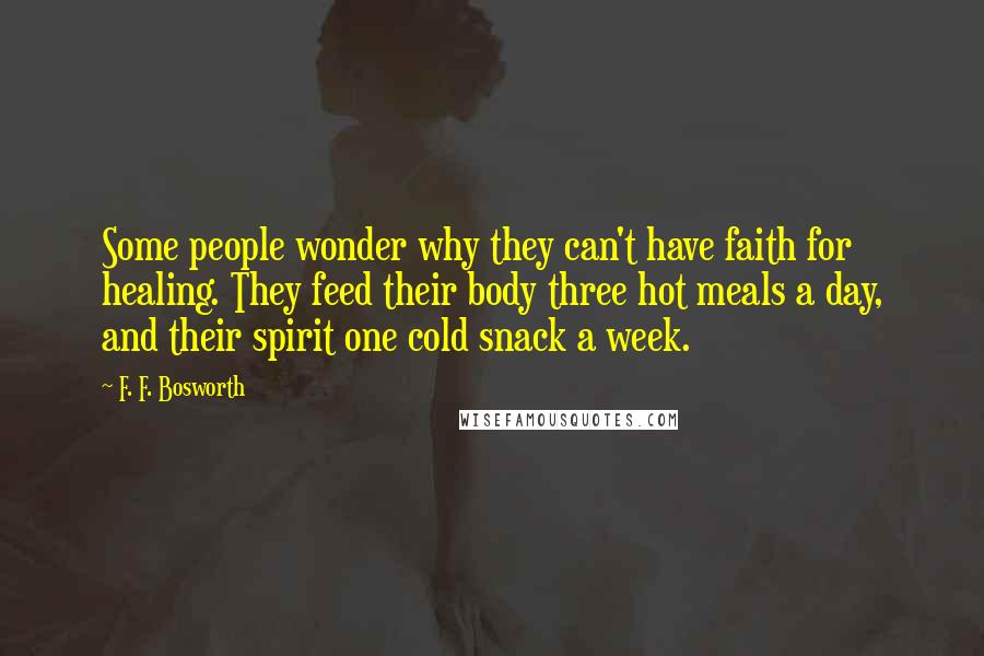 F. F. Bosworth Quotes: Some people wonder why they can't have faith for healing. They feed their body three hot meals a day, and their spirit one cold snack a week.